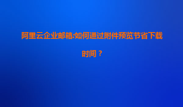 阿里云企业邮箱:如何通过附件预览节省下载时间？