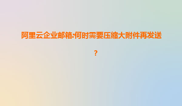 阿里云企业邮箱:何时需要压缩大附件再发送？