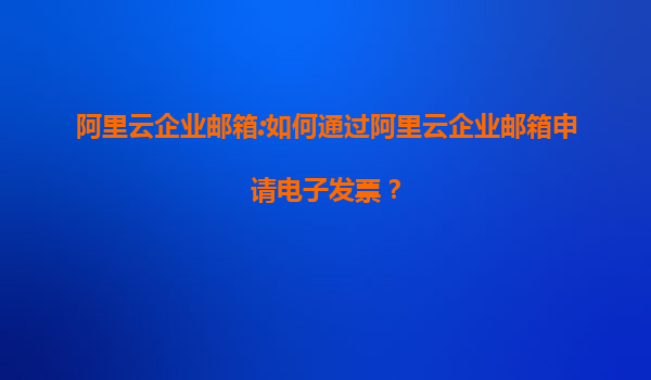 阿里云企业邮箱:如何通过阿里云企业邮箱申请电子发票？