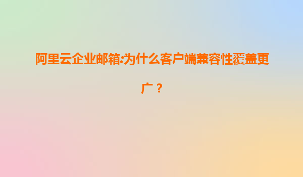 阿里云企业邮箱:为什么客户端兼容性覆盖更广？
