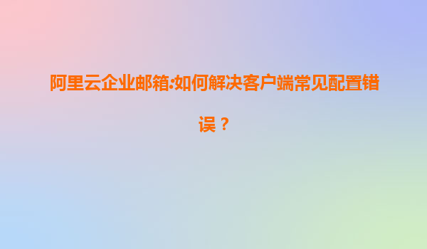 阿里云企业邮箱:如何解决客户端常见配置错误？