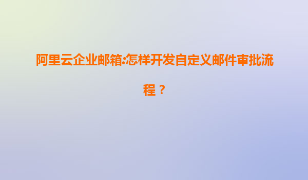 阿里云企业邮箱:怎样开发自定义邮件审批流程？