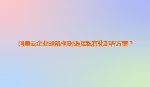 阿里云企业邮箱:何时选择私有化部署方案？