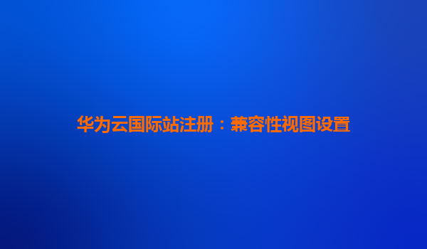 华为云国际站注册：兼容性视图设置