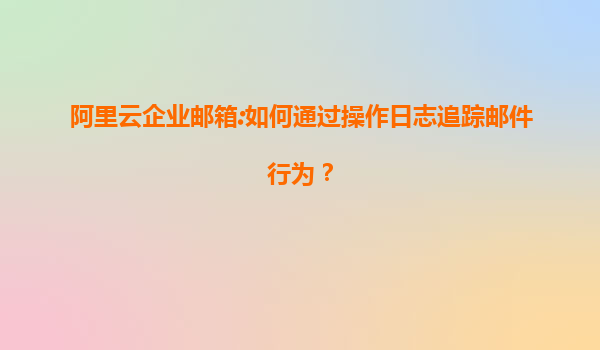 阿里云企业邮箱:如何通过操作日志追踪邮件行为？