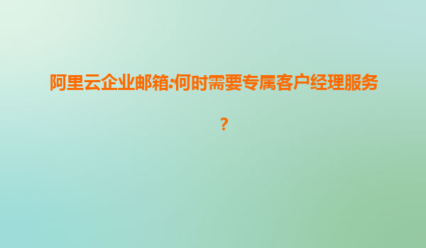 阿里云企业邮箱:何时需要专属客户经理服务？