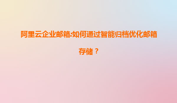 阿里云企业邮箱:如何通过智能归档优化邮箱存储？