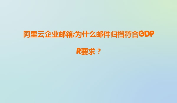 阿里云企业邮箱:为什么邮件归档符合GDPR要求？