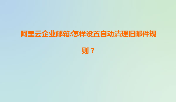 阿里云企业邮箱:怎样设置自动清理旧邮件规则？