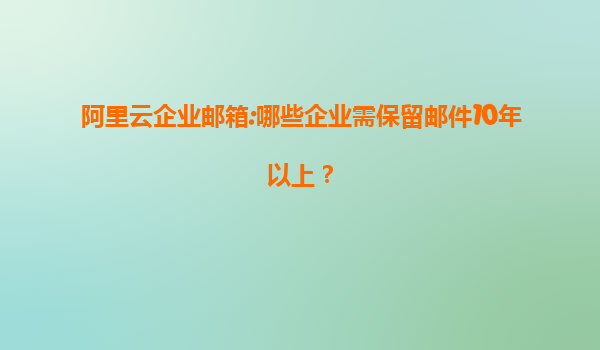阿里云企业邮箱:哪些企业需保留邮件10年以上？