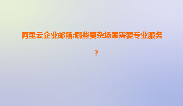 阿里云企业邮箱:哪些复杂场景需要专业服务？