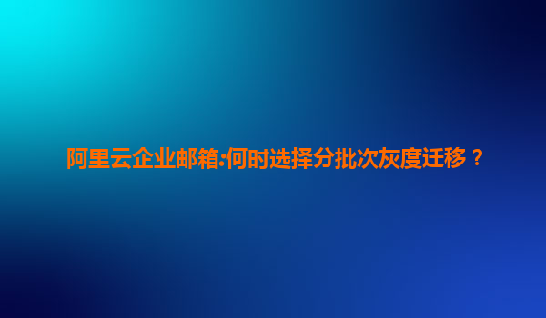 阿里云企业邮箱:何时选择分批次灰度迁移？