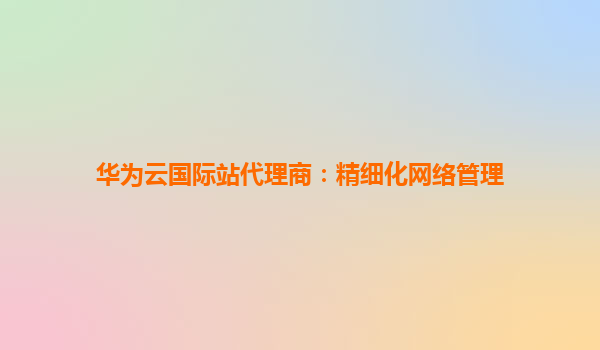 华为云国际站代理商：精细化网络管理