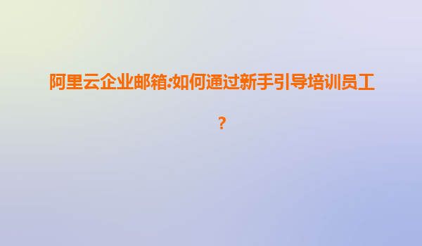 阿里云企业邮箱:如何通过新手引导培训员工？