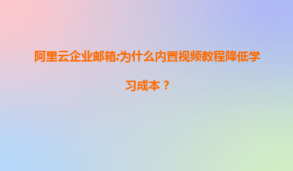 阿里云企业邮箱:为什么内置视频教程降低学习成本？