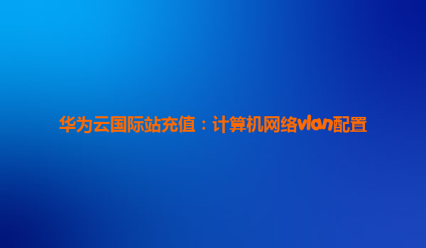 华为云国际站充值：计算机网络vlan配置