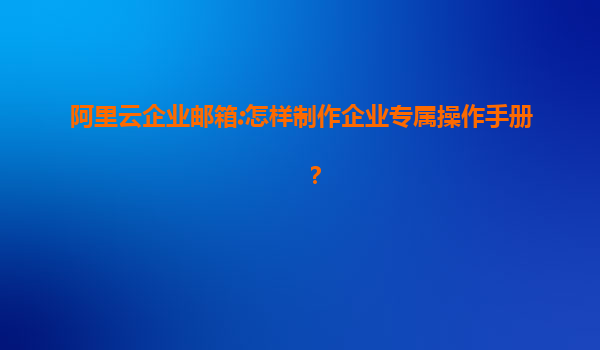 阿里云企业邮箱:怎样制作企业专属操作手册？
