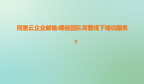 阿里云企业邮箱:哪些团队需要线下培训服务？