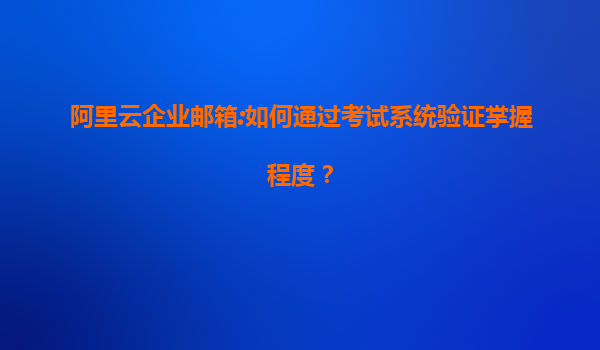 阿里云企业邮箱:如何通过考试系统验证掌握程度？