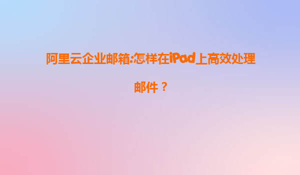 阿里云企业邮箱:怎样在iPad上高效处理邮件？