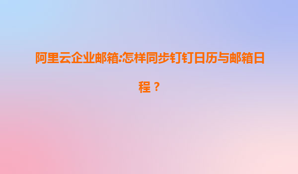 阿里云企业邮箱:怎样同步钉钉日历与邮箱日程？