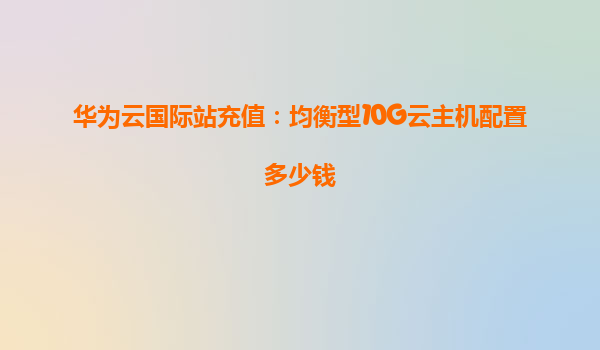 华为云国际站充值：均衡型10G云主机配置多少钱