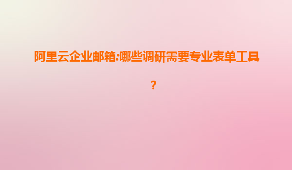 阿里云企业邮箱:哪些调研需要专业表单工具？