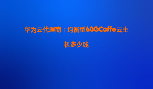 华为云代理商：均衡型60GCaffe云主机多少钱