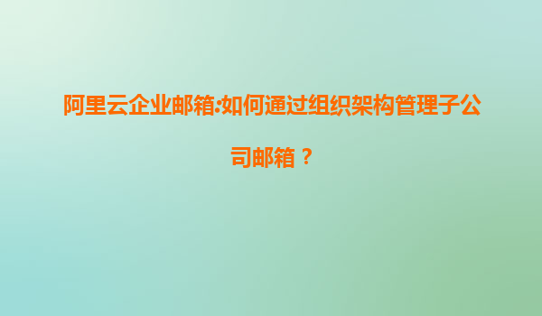 阿里云企业邮箱:如何通过组织架构管理子公司邮箱？