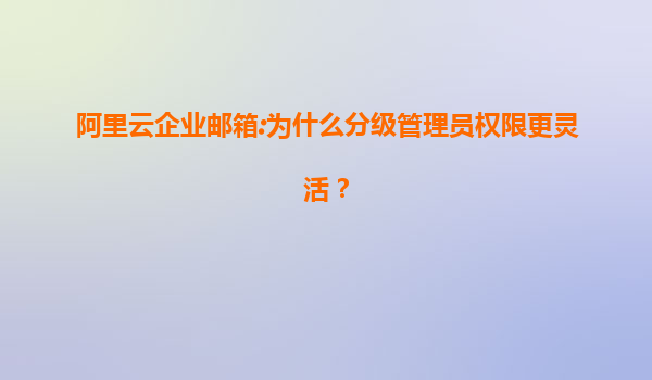 阿里云企业邮箱:为什么分级管理员权限更灵活？