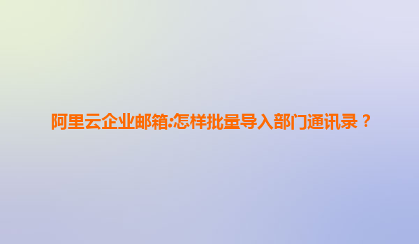 阿里云企业邮箱:怎样批量导入部门通讯录？