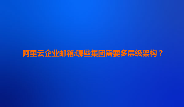 阿里云企业邮箱:哪些集团需要多层级架构？