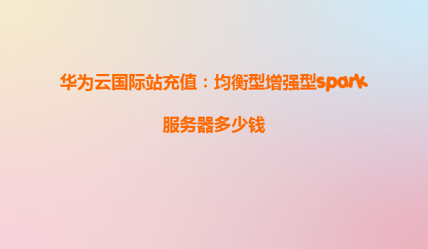 华为云国际站充值：均衡型增强型spark服务器多少钱