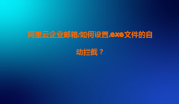 阿里云企业邮箱:如何设置.exe文件的自动拦截？