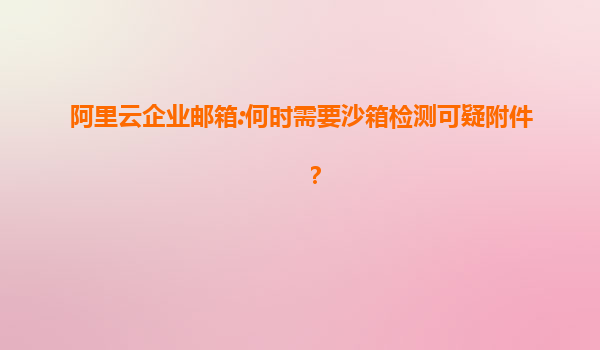 阿里云企业邮箱:何时需要沙箱检测可疑附件？