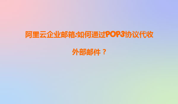 阿里云企业邮箱:如何通过POP3协议代收外部邮件？