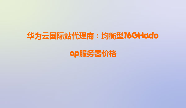 华为云国际站代理商：均衡型16GHadoop服务器价格