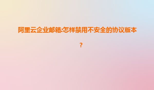 阿里云企业邮箱:怎样禁用不安全的协议版本？