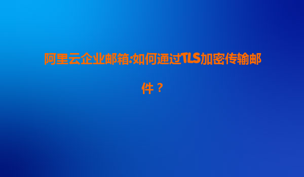 阿里云企业邮箱:如何通过TLS加密传输邮件？