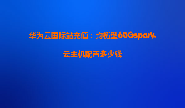 华为云国际站充值：均衡型60Gspark云主机配置多少钱