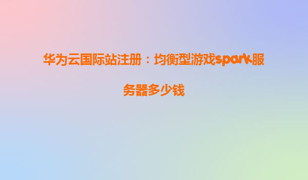 华为云国际站注册：均衡型游戏spark服务器多少钱