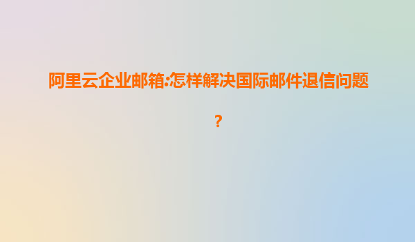 阿里云企业邮箱:怎样解决国际邮件退信问题？
