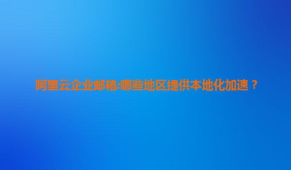 阿里云企业邮箱:哪些地区提供本地化加速？