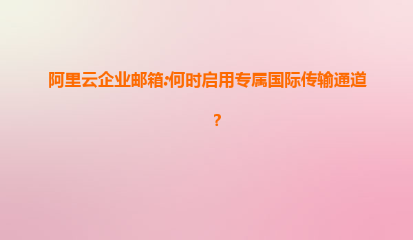 阿里云企业邮箱:何时启用专属国际传输通道？