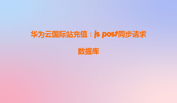 华为云国际站充值：js post同步请求数据库
