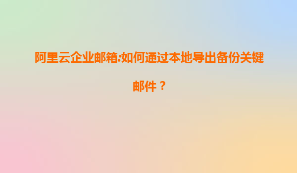 阿里云企业邮箱:如何通过本地导出备份关键邮件？