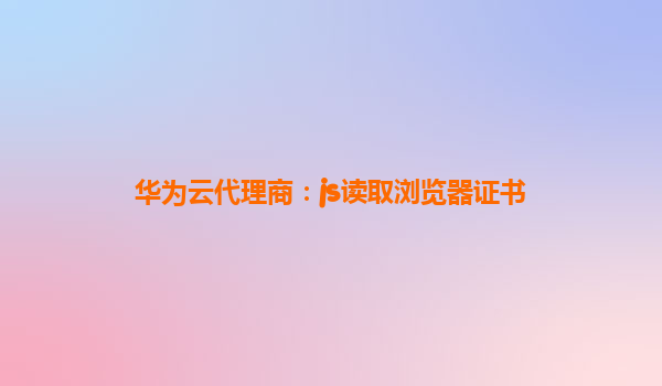 华为云代理商：js读取浏览器证书