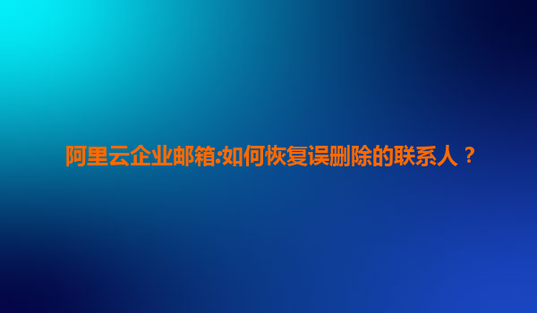 阿里云企业邮箱:如何恢复误删除的联系人？