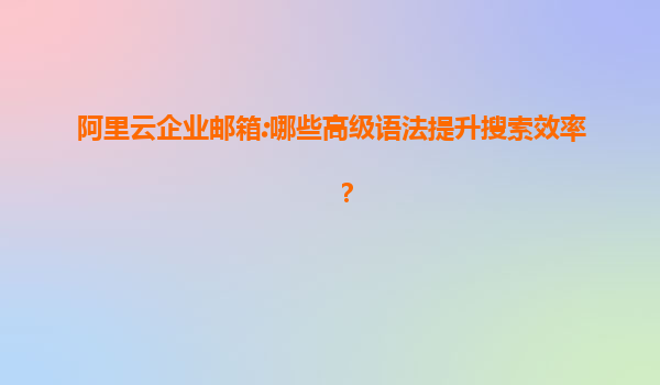 阿里云企业邮箱:哪些高级语法提升搜索效率？