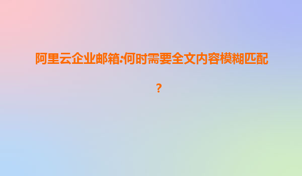 阿里云企业邮箱:何时需要全文内容模糊匹配？